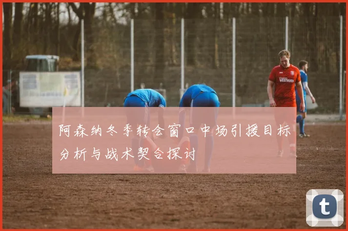 阿森纳冬季转会窗口中场引援目标分析与战术契合探讨