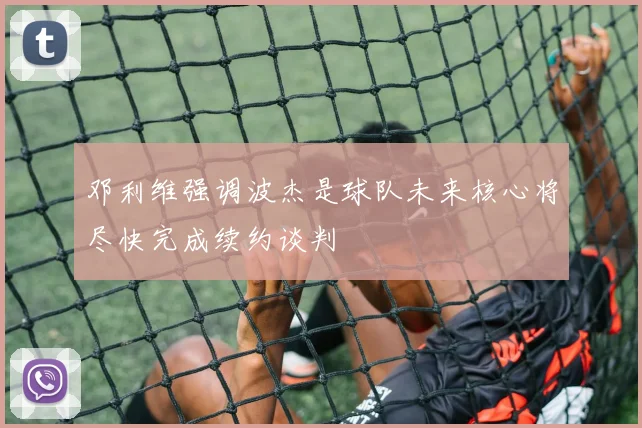 邓利维强调波杰是球队未来核心将尽快完成续约谈判