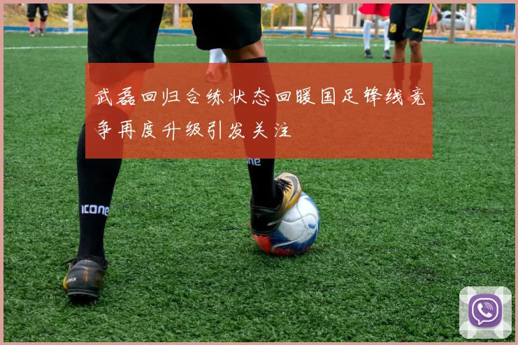 武磊回归合练状态回暖国足锋线竞争再度升级引发关注